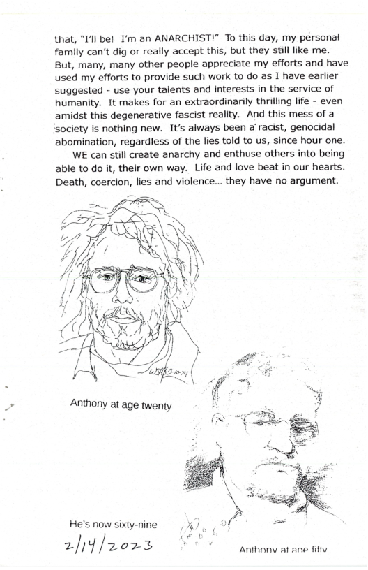 that, "Il be! I’m an ANARCHIST!" To this day, my personal family can’t dig or really accept this, but they still ke me. But, many, many other people appreciate my efforts and have used my efforts to provide such work to do as 1 have earlier suggested - use your talents and interests in the service of humanity. It makes for an extraordinarily thrilling life - even amidst this degenerative fascist reality. And this mess of a ‘society is nothing new. It’s always been a racist, genocidal abomination, regardless of the lies told to us, since hour one. WE can still create anarchy and enthuse others into being able to do it, their own way. Life and love beat in our hearts. Death, coercion, lies and violence... they have no argument.  He’s now sixty-nine a -  2/ /2023 P 